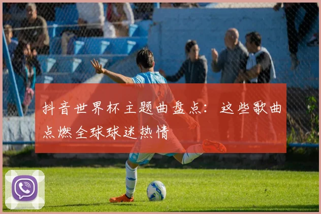 抖音世界杯主题曲盘点：这些歌曲点燃全球球迷热情