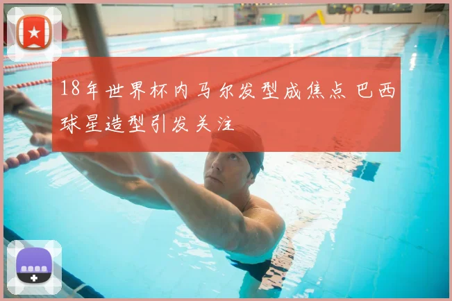 18年世界杯内马尔发型成焦点 巴西球星造型引发关注
