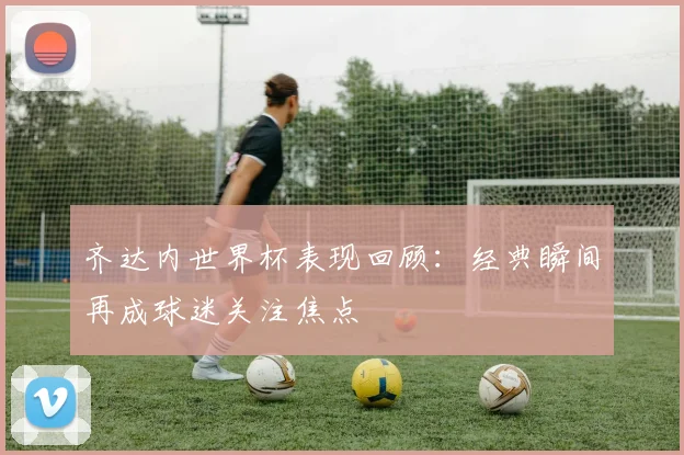 齐达内世界杯表现回顾:经典瞬间再成球迷关注焦点