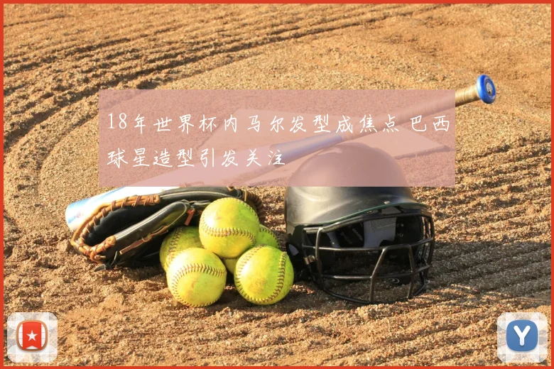18年世界杯内马尔发型成焦点 巴西球星造型引发关注