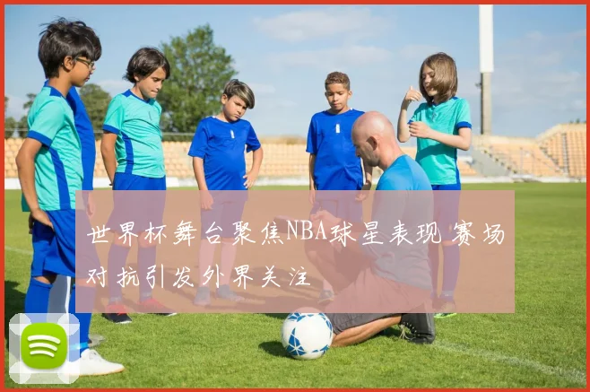 世界杯舞台聚焦NBA球星表现 赛场对抗引发外界关注