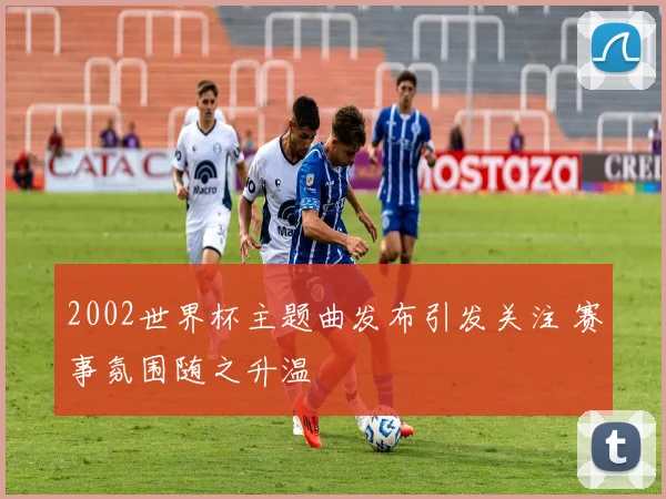 2002世界杯主题曲发布引发关注 赛事氛围随之升温
