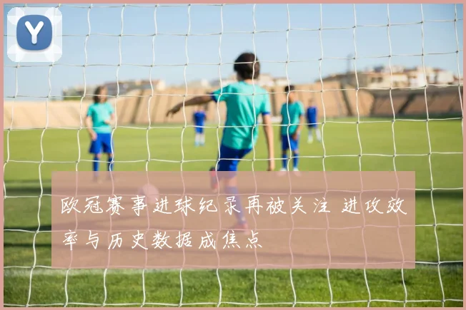 欧冠赛事进球纪录再被关注 进攻效率与历史数据成焦点