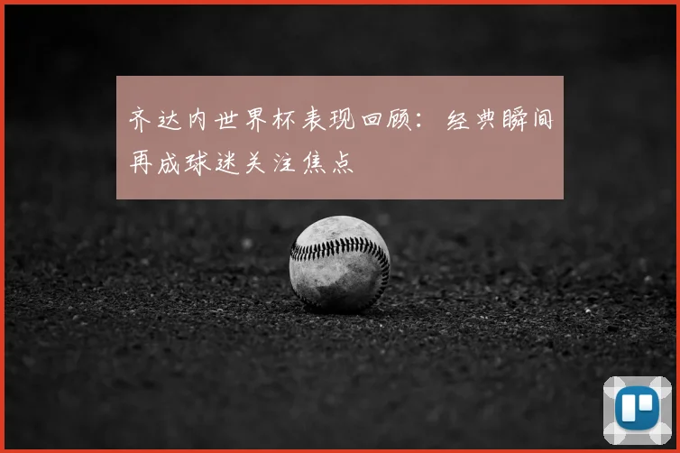 齐达内世界杯表现回顾:经典瞬间再成球迷关注焦点