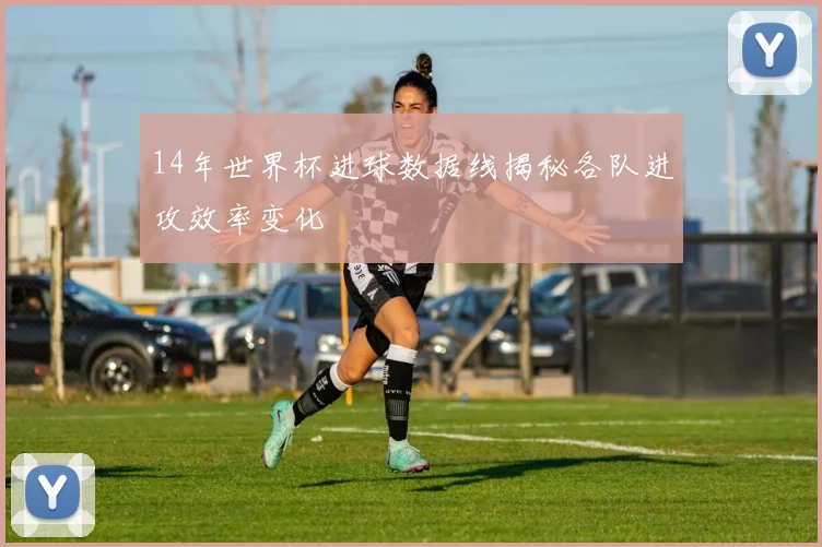 14年世界杯进球数据线揭秘各队进攻效率变化