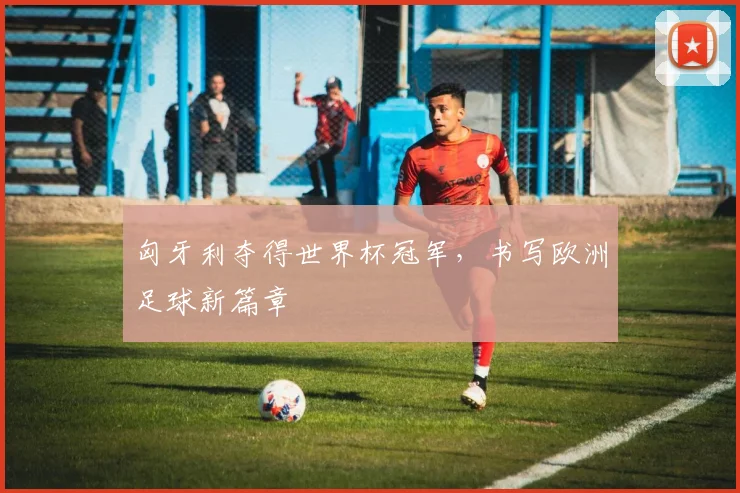 匈牙利夺得世界杯冠军，书写欧洲足球新篇章