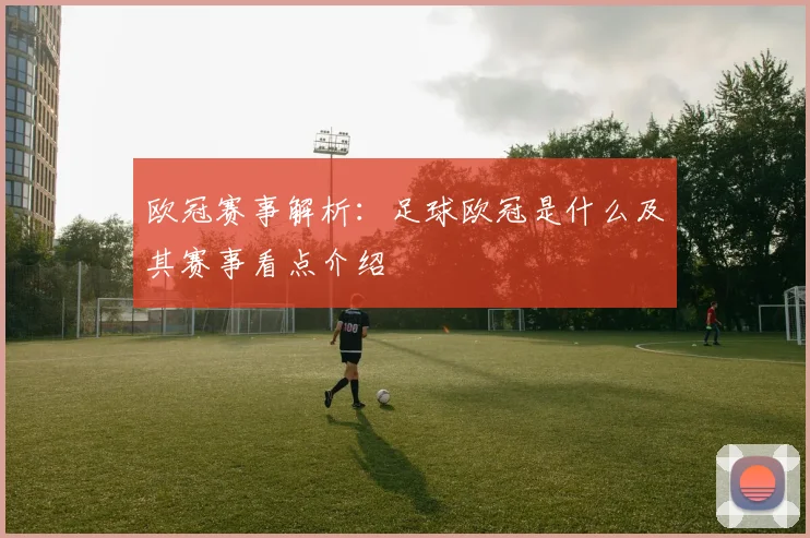 欧冠赛事解析：足球欧冠是什么及其赛事看点介绍