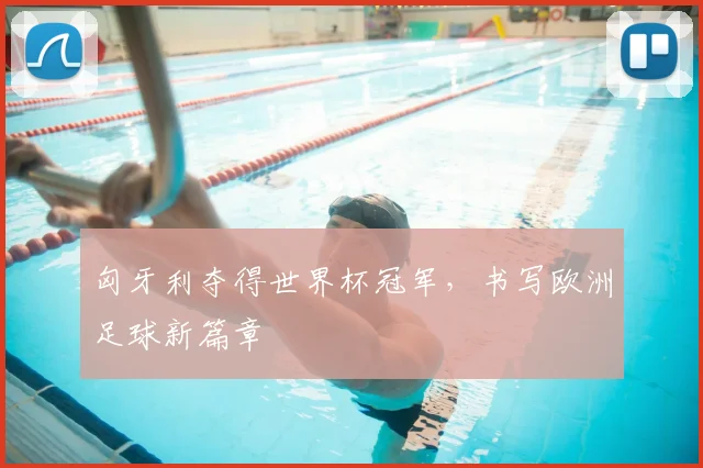 匈牙利夺得世界杯冠军,书写欧洲足球新篇章