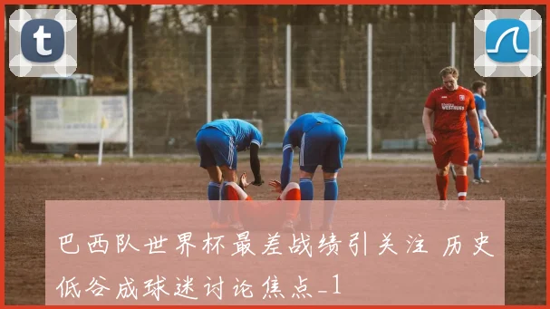 巴西队世界杯最差战绩引关注 历史低谷成球迷讨论焦点_1