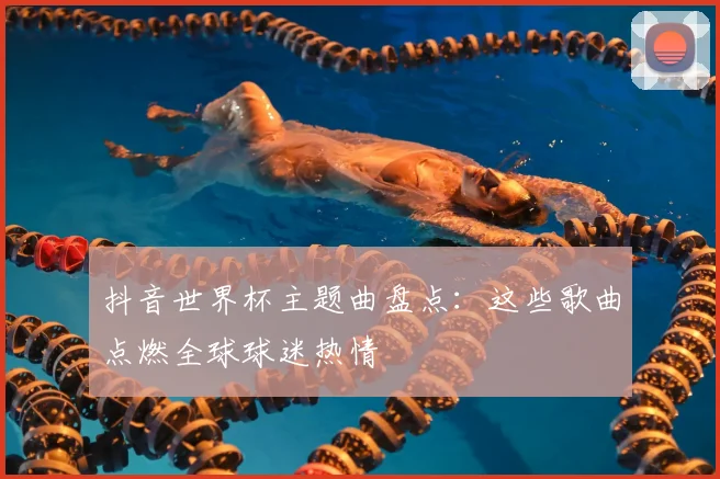抖音世界杯主题曲盘点：这些歌曲点燃全球球迷热情
