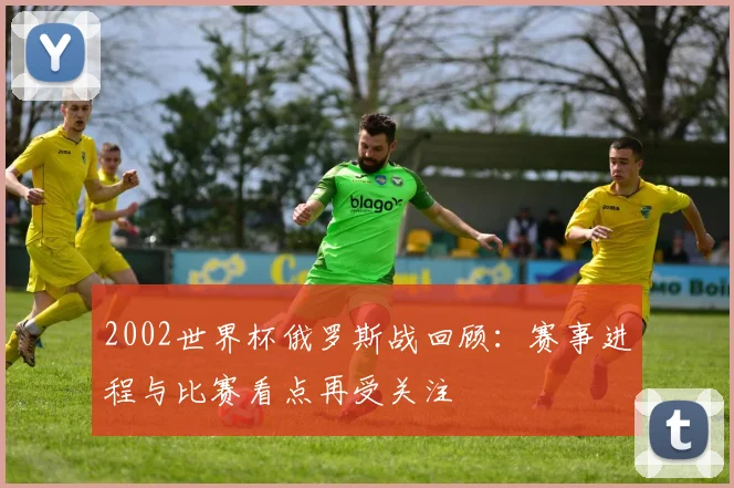 2002世界杯俄罗斯战回顾：赛事进程与比赛看点再受关注
