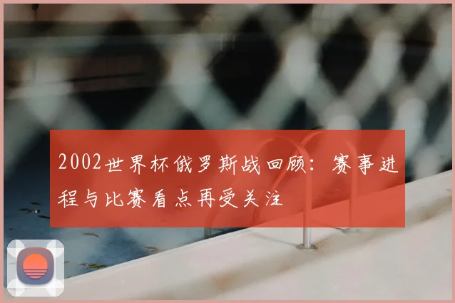 2002世界杯俄罗斯战回顾：赛事进程与比赛看点再受关注