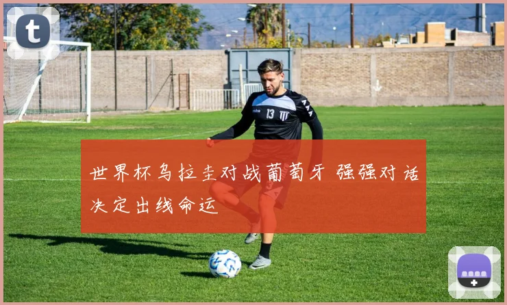 世界杯乌拉圭对战葡萄牙 强强对话决定出线命运