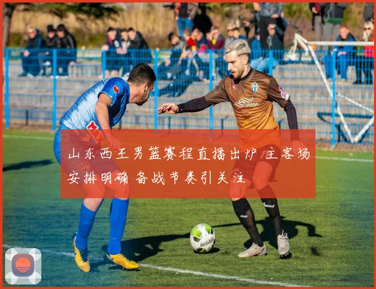 山东西王男篮赛程直播出炉 主客场安排明确 备战节奏引关注