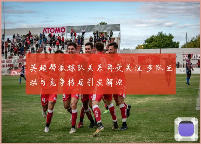 英超帮派球队关系再受关注 多队互动与竞争格局引发解读