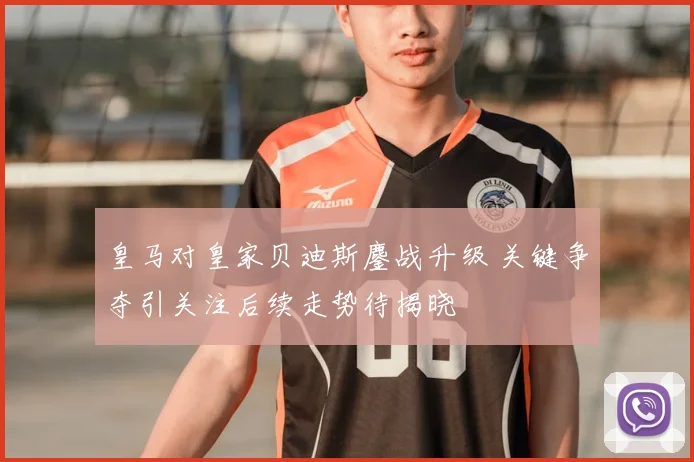 皇马对皇家贝迪斯鏖战升级 关键争夺引关注后续走势待揭晓