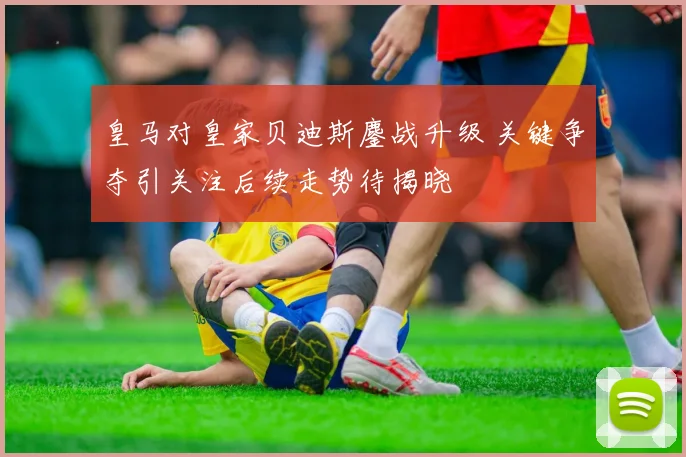 皇马对皇家贝迪斯鏖战升级 关键争夺引关注后续走势待揭晓